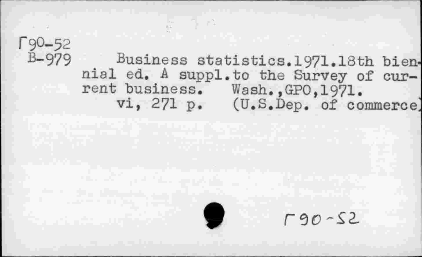 ﻿r 9O-52
8-979	. Business statistics.1971«18th bien
nial ed. A suppl.to the Survey of current business.	Wash.,GPO,1971.
vi, 271 p.	(U.S.Dep. of commerce
F0O -Si